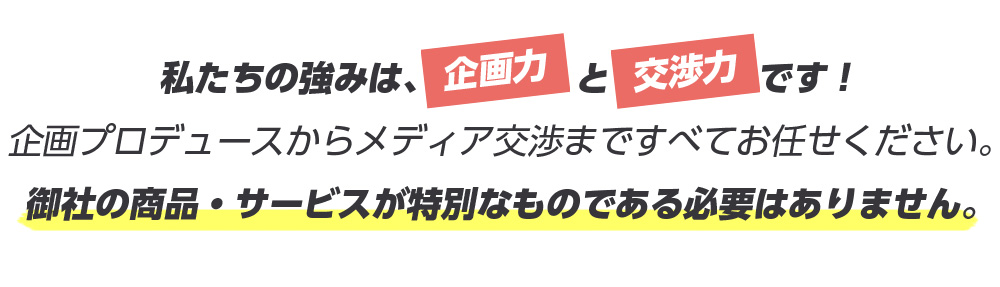 私たちの強みは、企画力と交渉力です！企画プロディースからメディア交渉まですべてをお任せください。御社の商品・サービスが特別なものである必要はありません。