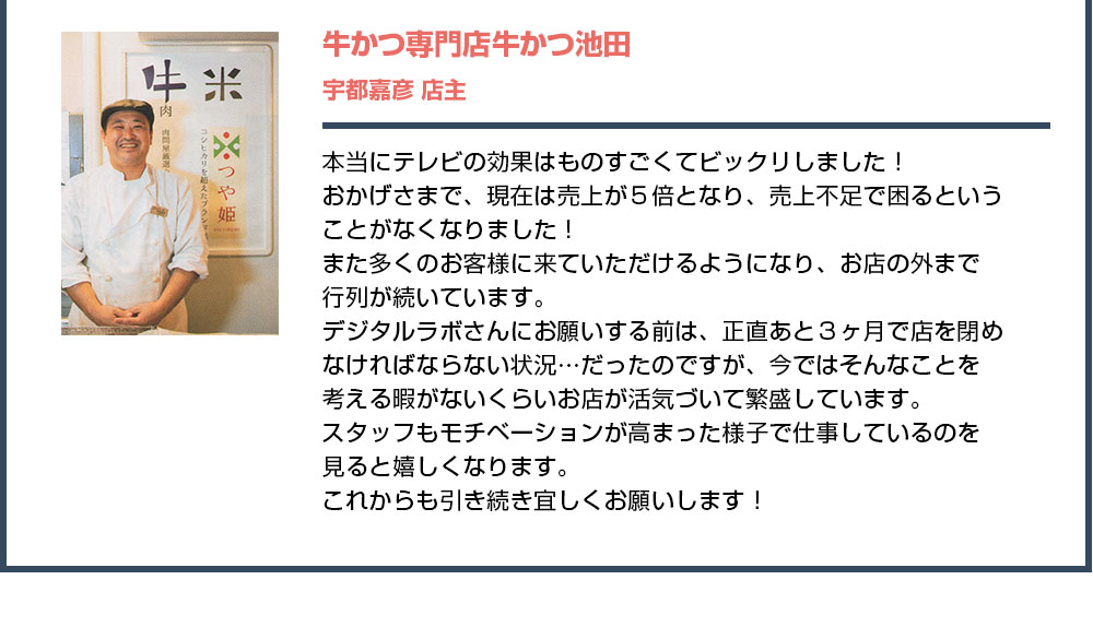 本当にテレビの効果はものすごくてビックリしました！おかげさまで、現在は売上が５倍となり、売上不足で困るということがなくなりました！