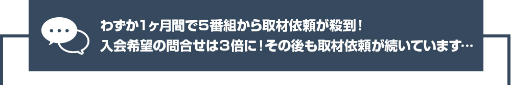 わずか１ヶ月間で５番組から取材依頼が殺到！入会希望の問合せは３倍に！その後も取材依頼が続いています…