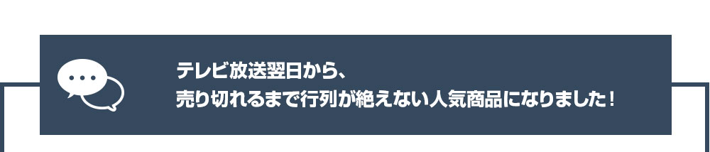 テレビ放送翌日から、売り切れるまで行列が絶えない人気商品になりました！