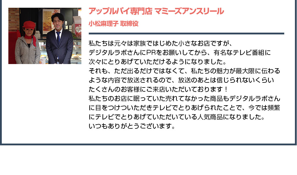 私たちは元々は家族ではじめた小さなお店ですが、デジタルラボさんにPRをお願いしてから、有名なテレビ番組に次々にとりあげていただけるようになりました。