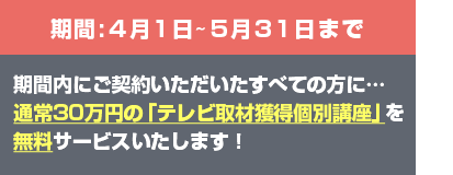 期間4月1日〜5月31日期間内にご契約いただいたすべての方に…通常30万円の「テレビ取材獲得個別講座」を無料サービスいたします！