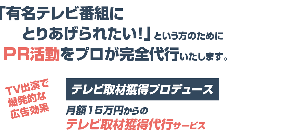 「有名テレビ番組にとりあげられたい！」という方のためにPR活動をプロが完全代行いたします。TV出演で爆発的な広告効果テレビ取材獲得プロデュースが月額15万からのテレビ取材獲得代行サービス