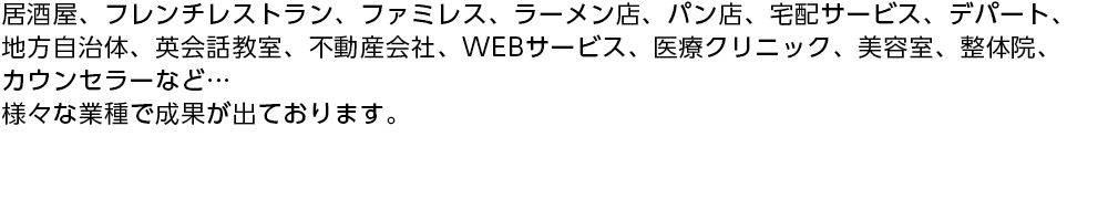 居酒屋、フレンチレストラン、ファミレス、ラーメン店、パン店、宅配サービス、デパート、地方自治体、英会話教室、不動産会社、WEBサービス、医療クリニック、美容室、整体院、カウンセラーなど…様々な業種で成果が出ております。