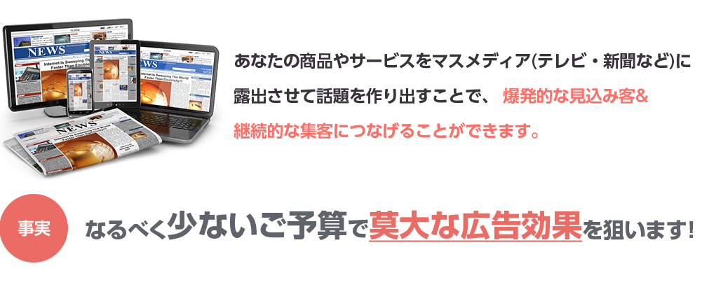 あなたの商品やサービスをマスメディア(テレビ・新聞など)に露出させて話題を作り出すことで、 爆発的な見込み客&継続的な集客につなげることができます。事実クライアント様の80%は、元々はごく普通の小さな会社やお店です!