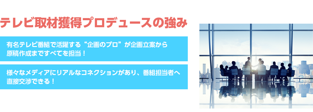 テレビ取材獲得プロデュースの強みテレビ東京「ガイアの夜明け」など人気番組を多数手がけたプロテレビマンによる“テレビ番組から取材される”ための企画プロデュース！「テレビ取材獲得ノウハウ」を３ヶ月で伝授！新人スタッフでもマスターできるフレームワークでご契約終了後も自分で取材がとれる！