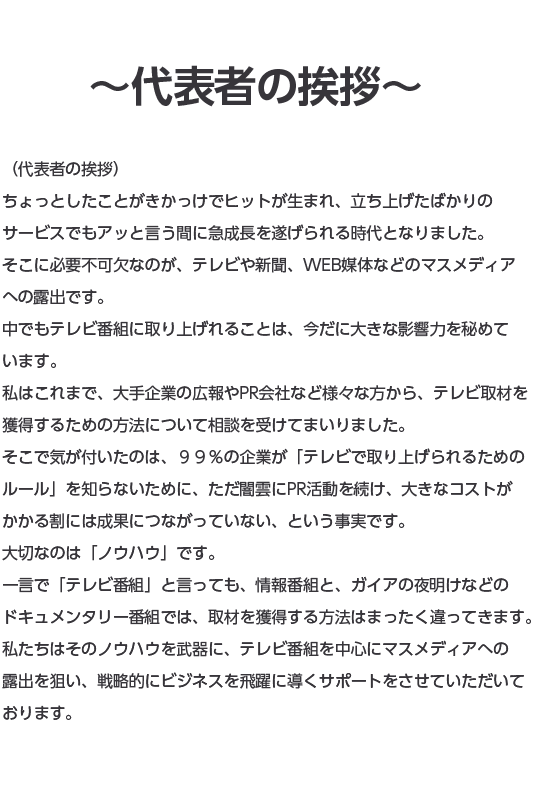 代表者の挨拶ちょっとしたことがきかっけでヒットが生まれ、立ち上げたばかりのサービスでもアッと言う間に急成長を遂げられる時代となりました。そこに必要不可欠なのが、テレビや新聞、WEB媒体などのマスメディアへの露出です。中でもテレビ番組に取り上げれることは、今だに大きな影響力を秘めています。私はこれまで、大手企業の広報やPR会社など様々な方から、テレビ取材を獲得するための方法について相談を受けてまいりました。そこで気が付いたのは、９９％の企業が「テレビで取り上げられるためのルール」を知らないために、ただ闇雲にPR活動を続け、大きなコストがかかる割には成果につながっていない、という事実です。大切なのは「ノウハウ」です。一言で「テレビ番組」と言っても、情報番組と、ガイアの夜明けなどのドキュメンタリー番組では、取材を獲得する方法はまったく違ってきます。私たちはそのノウハウを武器に、テレビ番組を中心にマスメディアへの露出を狙い、戦略的にビジネスを飛躍に導くサポートをさせていただいております。