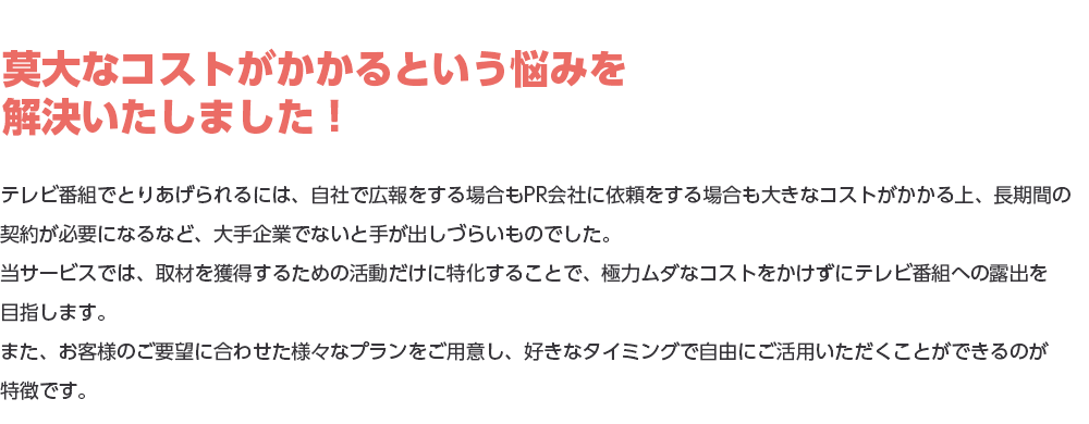 莫大なコストがかかるという悩みを解決いたしました！テレビ番組でとりあげられるには、自社で広報をする場合もPR会社に依頼をする場合も大きなコストがかかる上、長期間の契約が必要になるなど、大手企業でないと手が出しづらいものでした。当サービスでは、取材を獲得するための活動だけに特化することで、極力ムダなコストをかけずにテレビ番組への露出を目指します。また、お客様のご要望に合わせた様々なプランをご用意し、好きなタイミングで自由にご活用いただくことができるのが特徴です。