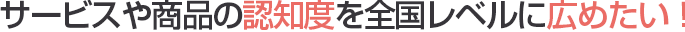 サービスや商品の認知度を全国レベルに広めたい！