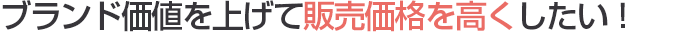 ブランド価値を上げて販売価格を高くしたい！