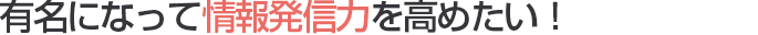 有名になって情報発信力を高めたい！