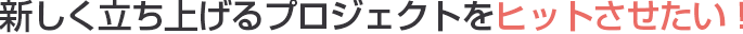 新しく立ち上げるプロジェクトをヒットさせたい！