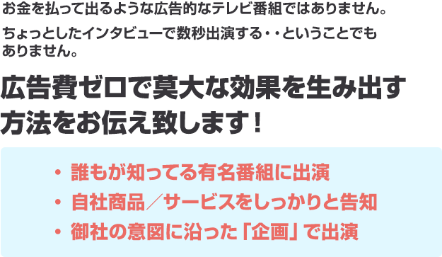 お金を払って出るような広告的なテレビ番組ではありません。 ちょっとしたインタビューで数秒出演する・・ということでも ありません広告費ゼロで莫大な効果を生み出す 方法をお伝え致します！・ 誰もが知ってる有名番組に出演 ・ 自社商品／サービスをしっかりと告知 ・ 御社の意図に沿った「企画」で出演 