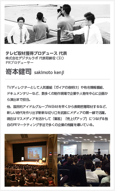 テレビ取材獲得プロデュース 代表株式会社デジタルラボ 代表取締役 CEO PRプロデューサー嵜本健司  sakimoto kenjiTVディレクターとして人気番組「ガイアの夜明け」や有名情報番組、ドキュメンタリーなど、数多くの制作現場で企業や人物を中心に企画から演出まで担当。フジテレビ「ザ・ノンフィクション」ではシカゴ国際ドキュメンタリー賞、USフィルムフェスティバル金賞をダブル受賞。他、国民的アイドルグループAKB48を早くから長期密着取材するなど、新しい時代を作り出す斬新な切り口を武器にメディアの第一線で活躍。現在はマスメディアを活かして「集客」「売上げアップ」につなげる独自のPRマーケティング手法で多くの企業の飛躍を導いている。