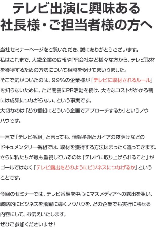 テレビ出演に興味ある 社長様・ご担当者様の方へ当社セミナーページをご覧いただき、誠にありがとうございます。私はこれまで、大鐵企業の広報やPR会社など様々な方から、テレビ取材を獲得するための方法について相談を受けてまいりました。そこで気がついたのは、９９％の企業様が「テレビに取材されるルール」を知らないために、ただ闇雲にPR活動を続け、大きなコストがかかる割には成果につながらない、という事実です。大切なのは「どの番組にどういう企画でアプローチするか」というノウハウです。一言で「テレビ番組」と言っても、情報番組とガイアの夜明けなどのドキュメンタリー番組では、取材を獲得する方法はまったく違ってきます。さらに私たちが最も重視しているのは「テレビに取り上げられること」がゴールではなく「テレビ露出をどのようにビジネスにつなげるか」ということです。今回のセミナーでは、テレビ番組を中心にマスメディアへの露出を狙い、戦略的にビジネスを飛躍に導くノウハウを、どの企業でも実行に移せる内容にして、お伝えいたします。ぜひご参加くださいませ！