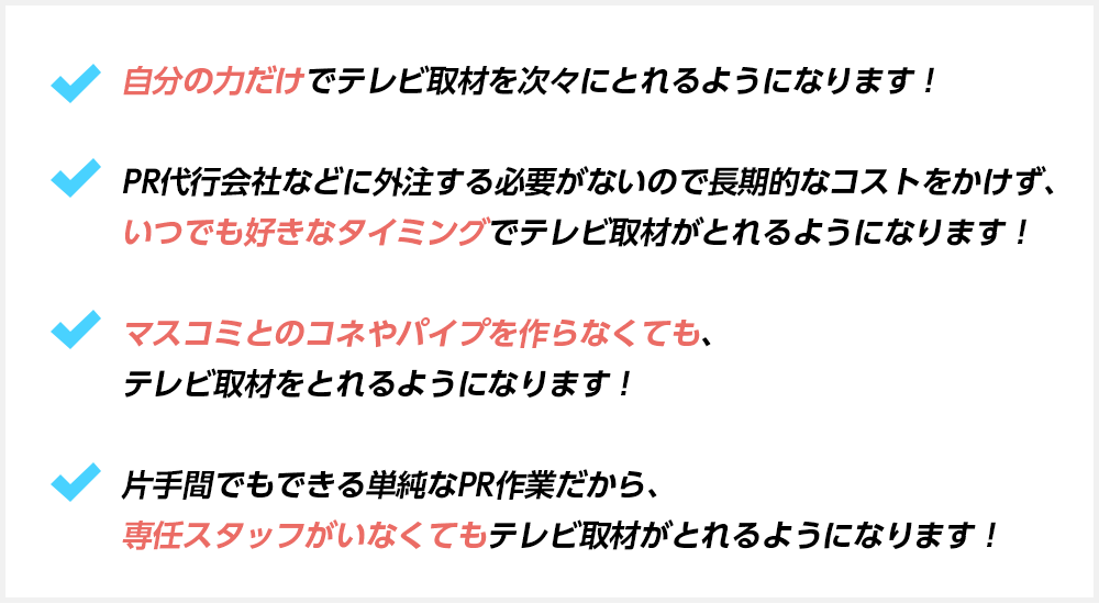 自分の力だけでテレビ取材を次々にとれるようになります！PR代行会社などに外注する必要がないので長期的なコストをかけず、いつでも好きなタイミングでテレビ取材がとれるようになります！マスコミとのコネやパイプを作らなくても、テレビ取材をとれるようになります！片手間でもできる単純なPR作業だから、専任スタッフがいなくてもテレビ取材がとれるようになります！