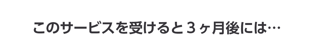 このサービスを受けると３ヶ月後には…