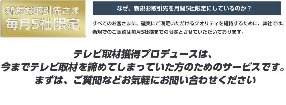 新規お取引先さま毎月3社限定なぜ、新規お取引先を月間3社限定にしているのか？すべてのお客さまに、確実にご満足いただけるクオリティを維持するために、弊社では、新規でのご契約は毎月3社様までの限定とさせていただいております。テレビ取材獲得プロデュースは、今までテレビ取材を諦めてしまっていた方のためのサービスです。まずは、ご質問などお気軽にお問い合わせください