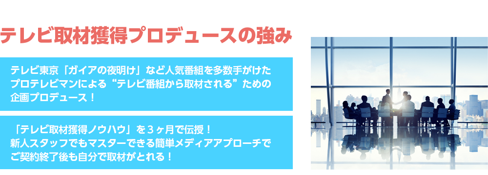 テレビ取材獲得プロデュースの強みテレビ東京「ガイアの夜明け」など人気番組を多数手がけたプロテレビマンによる“テレビ番組から取材される”ための企画プロデュース！「テレビ取材獲得ノウハウ」を３ヶ月で伝授！新人スタッフでもマスターできるフレームワークでご契約終了後も自分で取材がとれる！