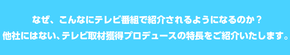 なぜ、こんなにテレビ番組で紹介されるようになるのか？他社にはない、テレビ取材獲得プロデュースの特長をご紹介いたします。