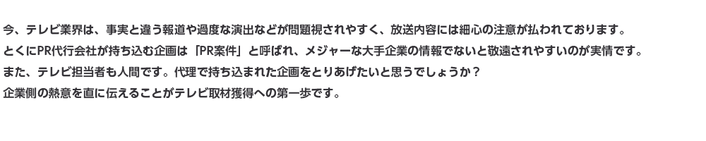 今、テレビ業界は、事実と違う報道や過度な演出などが問題視されやすく、放送内容には細心の注意が払われております。とくにPR代行会社が持ち込む企画は「PR案件」と呼ばれ、メジャーな大手企業の情報でないと敬遠されやすいのが実情です。また、テレビ担当者も人間です。代理で持ち込まれた企画をとりあげたいと思うでしょうか？企業側の熱意を直に伝えることがテレビ取材獲得への第一歩です。