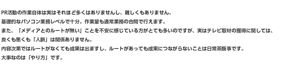 PR活動の作業自体は実はそれほど多くはありませんし、難しくもありません。基礎的なパソコン業務レベルで十分。作業量も通常業務の合間で行えます。また、「メディアとのルートが無い」ことを不安に感じている方がとても多いのですが、実はテレビ取材の獲得に関しては、良くも悪くも「人脈」は関係ありません。内容次第ではルートがなくても成果は出ますし、ルートがあっても成果につながらないことは日常茶飯事です。大事なのは「やり方」です。