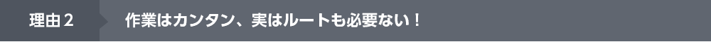  理由２作業はカンタン、実はルートも必要ない！