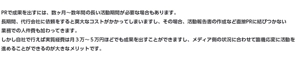 PRで成果を出すには、数ヶ月～数年間の長い活動期間が必要な場合もあります。長期間、代行会社に依頼をすると莫大なコストがかかってしまいますし、その場合、活動報告書の作成など直接PRに結びつかない業務での人件費も加わってきます。自社で行えば実質経費は月３万～５万円ほどでも成果を出すことができますし、メディア側の状況に合わせて臨機応変に活動を進めることができるのが大きなメリットです。