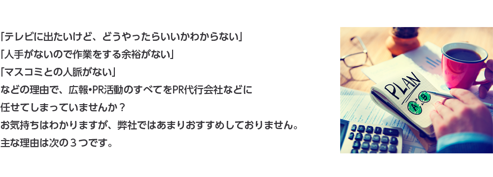 「テレビに出たいけど、どうやったらいいかわからない」「人手がないので作業をする余裕がない」「マスコミとの人脈がない」などの理由で、広報•PR活動のすべてをPR代行会社などに任せてしまっていませんか？お気持ちはわかりますが、弊社ではあまりおすすめしておりません。主な理由は次の３つです。