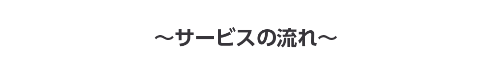 ～サービスの流れ～