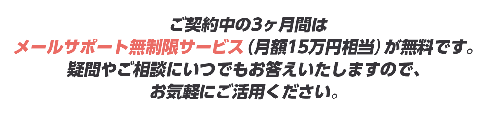 ご契約中の3ヶ月間はメールサポート無制限サービス（月額15万円相当）が無料です。疑問やご相談にいつでもお答えいたしますので、お気軽にご活用ください。