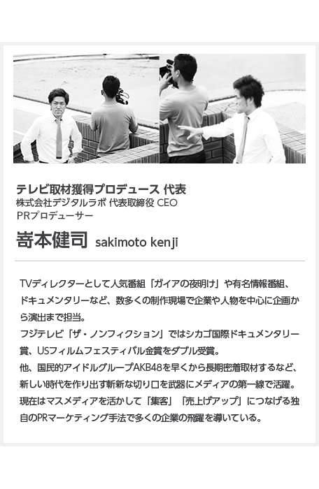 テレビ取材獲得プロデュース 代表株式会社デジタルラボ 代表取締役 CEO PRプロデューサー嵜本健司  sakimoto kenjiTVディレクターとして人気番組「ガイアの夜明け」や有名情報番組、ドキュメンタリーなど、数多くの制作現場で企業や人物を中心に企画から演出まで担当。フジテレビ「ザ・ノンフィクション」ではシカゴ国際ドキュメンタリー賞、USフィルムフェスティバル金賞をダブル受賞。他、国民的アイドルグループAKB48を早くから長期密着取材するなど、新しい時代を作り出す斬新な切り口を武器にメディアの第一線で活躍。現在はマスメディアを活かして「集客」「売上げアップ」につなげる独自のPRマーケティング手法で多くの企業の飛躍を導いている。