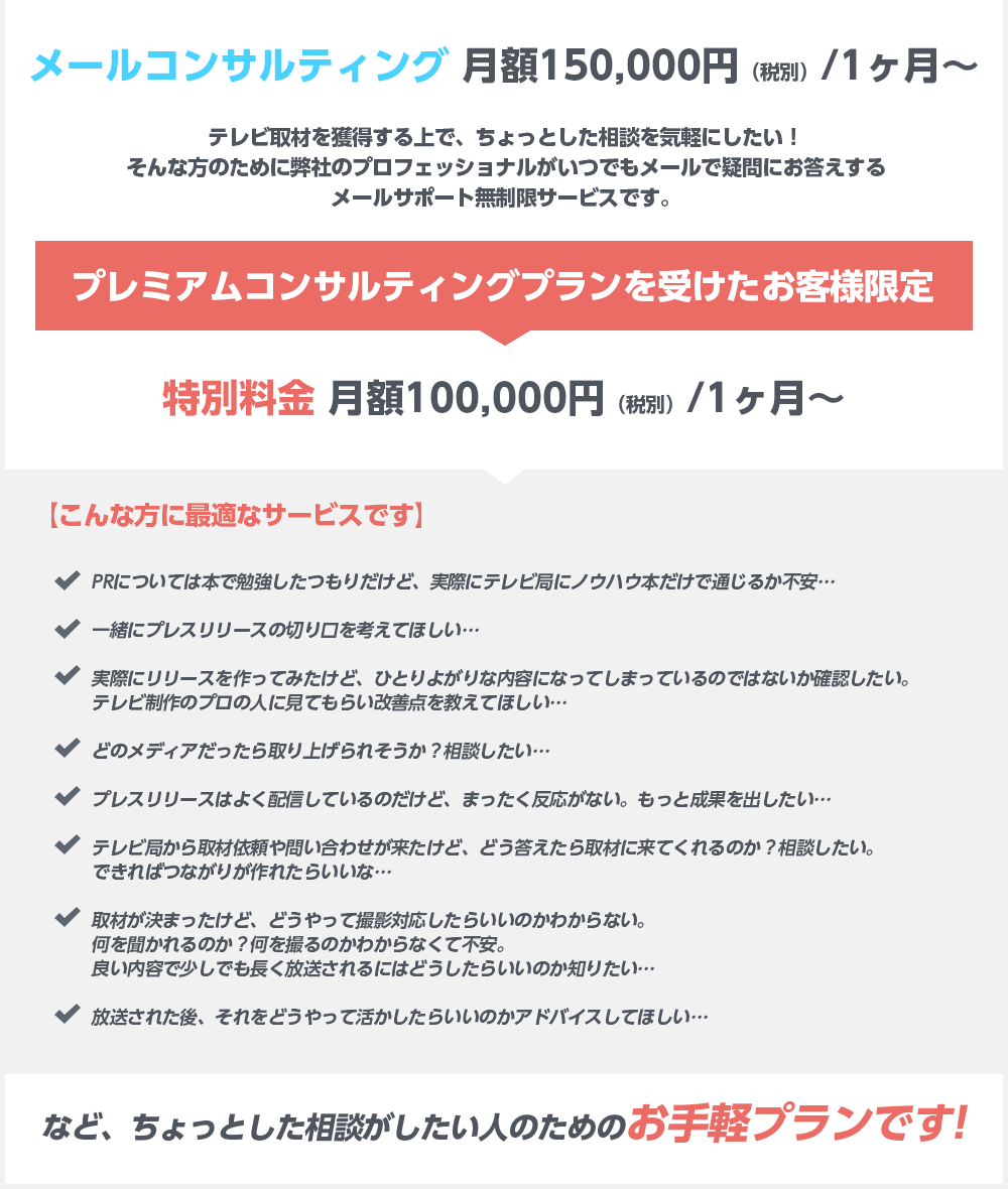 メールコンサルティング 月額150,000円（税別）/1ヶ月～テレビ取材を獲得する上で、ちょっとした相談を気軽にしたい！そんな方のために弊社のプロフェッショナルがいつでもメールで疑問にお答えするメールサポート無制限サービスです。プレミアムコンサルティングプランを受けたお客様限定特別料金 月額100,000円（税別）/1ヶ月～【こんな方に最適なサービスです】PRについては本で勉強したつもりだけど、実際にテレビ局にノウハウ本だけで通じるか不安… 一緒にプレスリリースの切り口を考えてほしい… 実際にリリースを作ってみたけど、ひとりよがりな内容になってしまっているのではないか確認したい。テレビ制作のプロの人に見てもらい改善点を教えてほしい… どのメディアだったら取り上げられそうか？相談したい… プレスリリースはよく配信しているのだけど、まったく反応がない。もっと成果を出したい… テレビ局から取材依頼や問い合わせが来たけど、どう答えたら取材に来てくれるのか？相談したい。できればつながりが作れたらいいな… 取材が決まったけど、どうやって撮影対応したらいいのかわからない。何を聞かれるのか？何を撮るのかわからなくて不安。良い内容で少しでも長く放送されるにはどうしたらいいのか知りたい… 放送された後、それをどうやって活かしたらいいのかアドバイスしてほしい…など、ちょっとした相談がしたい人のためのお手軽プランです!