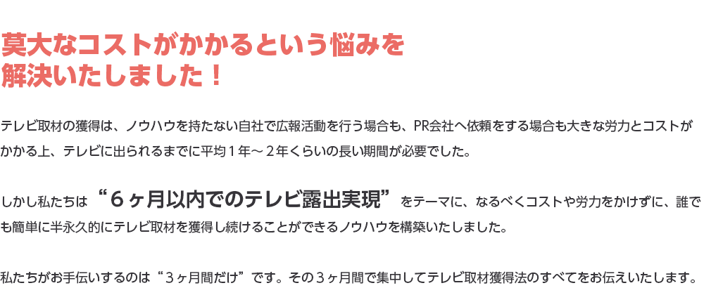 莫大なコストがかかるという悩みを解決いたしました！テレビ取材の獲得は、ノウハウを持たない自社で広報活動を行う場合も、PR会社へ依頼をする場合も大きな労力とコストがかかる上、テレビに出られるまでに平均１年～２年くらいの長い期間が必要でした。しかし私たちは“６ヶ月以内でのテレビ露出実現”をテーマに、なるべくコストや労力をかけずに、誰でも簡単に半永久的にテレビ取材を獲得し続けることができるノウハウを構築いたしました。私たちがお手伝いするのは“３ヶ月間だけ”です。その３ヶ月間で集中してテレビ取材獲得法のすべてをお伝えいたします。