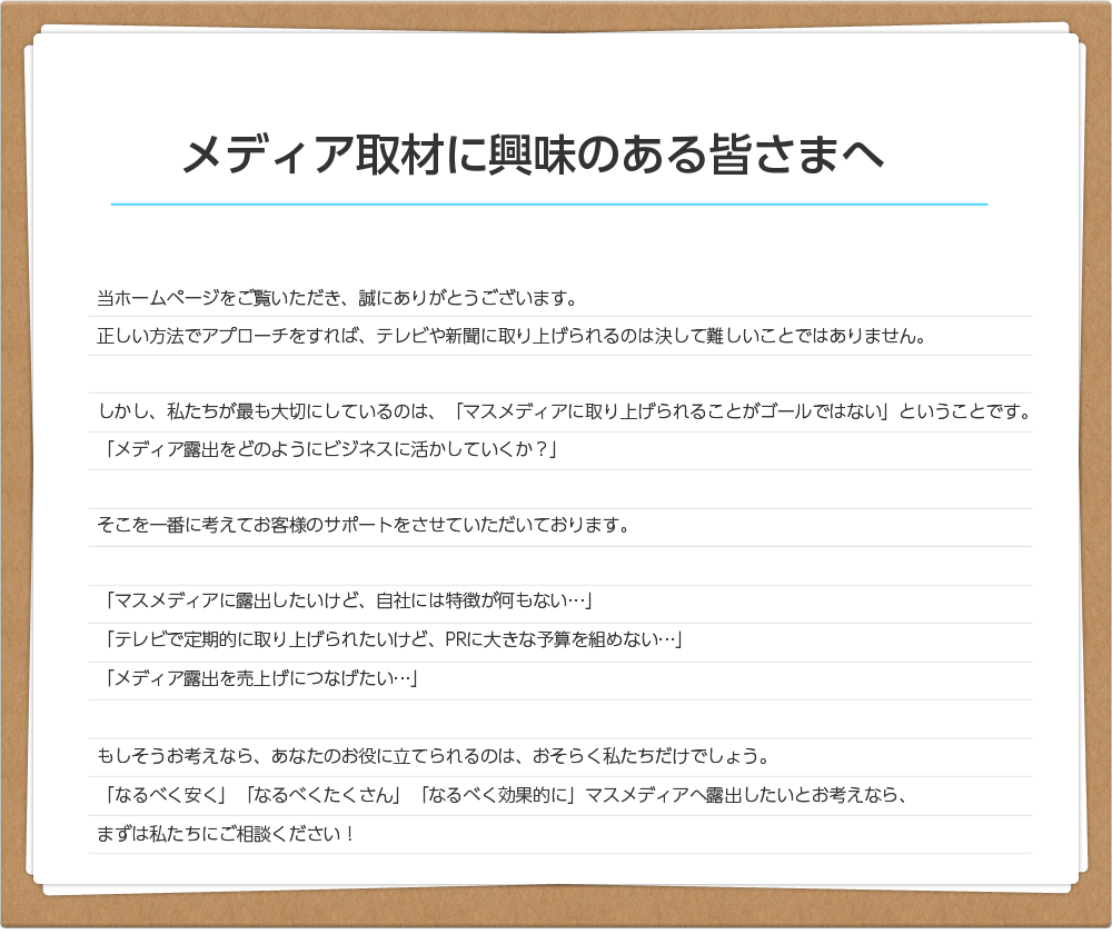 メディア取材に興味のある皆さまへ当ホームページをご覧いただき、誠にありがとうございます。正しい方法でアプローチをすれば、テレビや新聞に取り上げられるのは決して難しいことではありません。しかし、私たちが最も大切にしているのは、「マスメディアに取り上げられることがゴールではない」ということです。「メディア露出をどのようにビジネスに活かしていくか？」そこを一番に考えてお客様のサポートをさせていただいております。「マスメディアに露出したいけど、自社には特徴が何もない…」「テレビで定期的に取り上げられたいけど、PRに大きな予算を組めない…」「メディア露出を売上げにつなげたい…」もしそうお考えなら、あなたのお役に立てられるのは、おそらく私たちだけでしょう。「なるべく安く」「なるべくたくさん」「なるべく効果的に」マスメディアへ露出したいとお考えなら、まずは私たちにご相談ください！