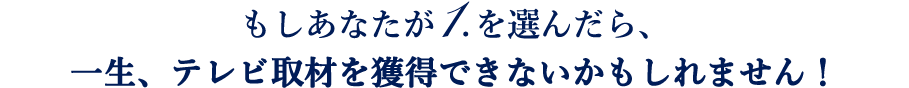 もしあなたが1.を選んだら、一生、テレビ取材を獲得できないかもしれません！