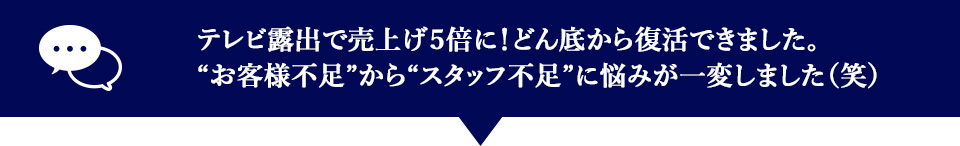 テレビ露出で売上げ5倍に！どん底から復活できました。”お客様不足”から”スタッフ不足”に悩みが一変しました。