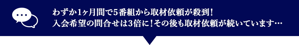 わずか１ヵ月間で５番組から取材の依頼が殺到！入会希望の問合せは3倍に！その後も取材依頼が続いてます・・・