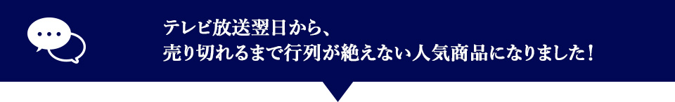 テレビ放送翌日から、売り切れるまで行列が絶えない人気商品になりました。