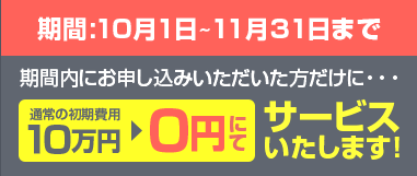 期間10月1日〜11月30日まで期間内にお申し込みいただいた方だけに…通常の初期費用10万円→0円にてサービスいたします！