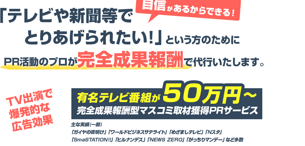 「テレビや新聞等でとりあげられたい！自信があるからこそできる！」という方のためにPR活動のプロが完全成果報酬で代行いたします。TV出演で爆発的な広告効果有名テレビ番組が50万円～完全成果報酬型マスコミ取材獲得PRサービス主な実績（一部）「ガイヤの夜明け」「ワールドブジネスサテライト」「めざましテレビ」「Nスタ」「SmaSTATION!」「ヒルナンデス」「NEWS ZERO」「がっちりマンデー」など多数