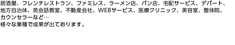 居酒屋、フレンチレストラン、ファミレス、ラーメン店、パン店、宅配サービス、デパート、地方自治体、英会話教室、不動産会社、WEBサービス、医療クリニック、美容室、整体院、カウンセラーなど…様々な業種で成果が出ております。