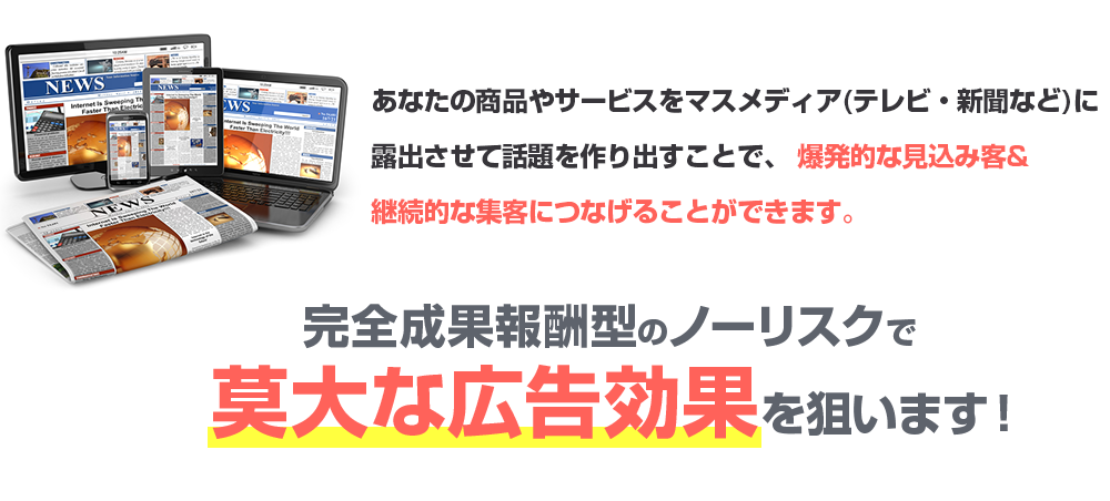 あなたの商品やサービスをマスメディア(テレビ・新聞など)に露出させて話題を作り出すことで、 爆発的な見込み客&継続的な集客につなげることができます。完全成果報酬型のノーリスクで莫大な広告効果を狙います！