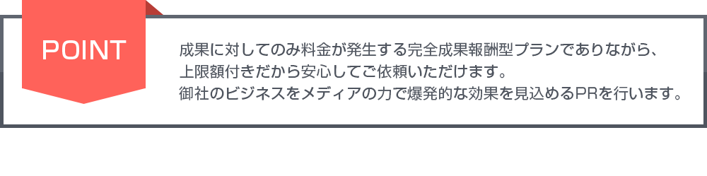 成果に対してのみ料金が発生する完全成果報酬型プランでありながら、上限額付きだから安心してご依頼いただけます。御社のビジネスをメディアの力で爆発的な効果を見込めるPRを行います。