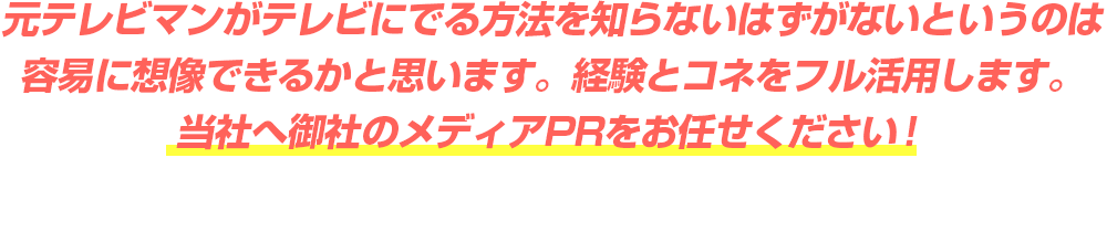 元テレビマンがテレビにでる方法を知らないはずがないというのは容易に想像できるかと思います。経験とコネをフル活用します。当社へ御社のメディアPRをお任せください！